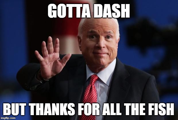 John McCain (1936-2018)
Thank you for your service, Sir! | GOTTA DASH; BUT THANKS FOR ALL THE FISH | image tagged in john mccain,death,cancer,soldier,hero,veterans | made w/ Imgflip meme maker