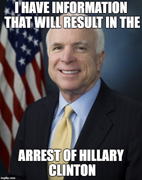 John McCain | I HAVE INFORMATION THAT WILL RESULT IN THE; ARREST OF HILLARY CLINTON | image tagged in john mccain | made w/ Imgflip meme maker