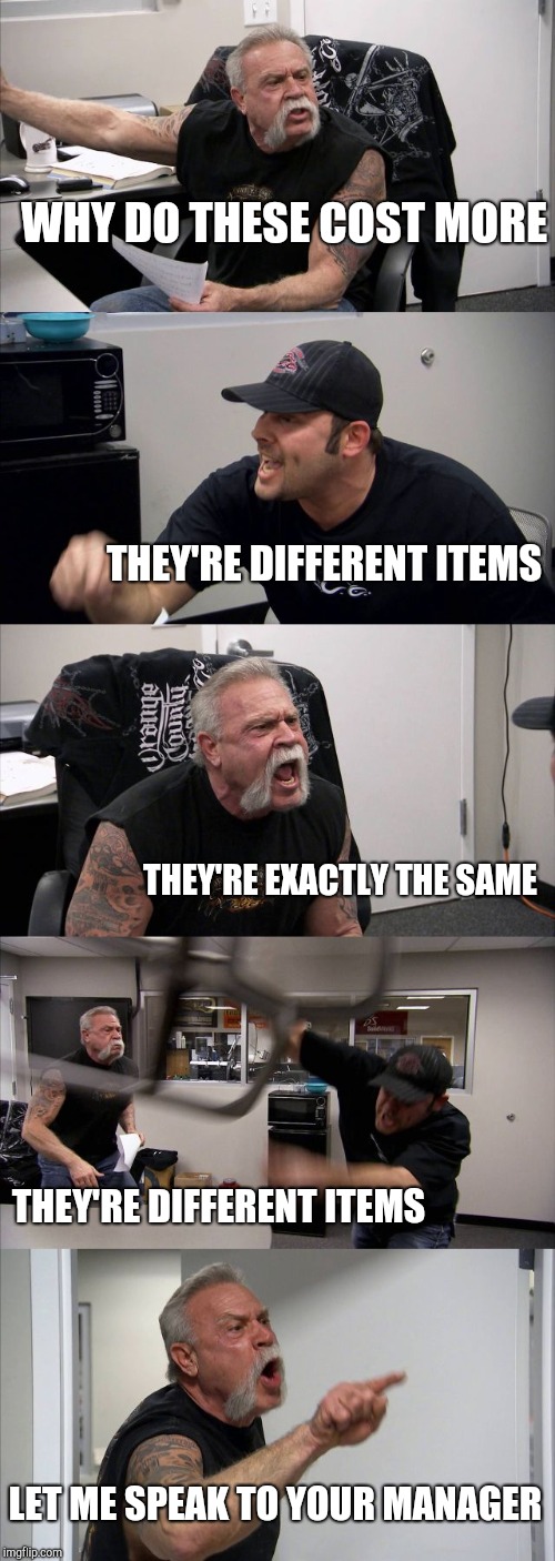 Customers are like | WHY DO THESE COST MORE; THEY'RE DIFFERENT ITEMS; THEY'RE EXACTLY THE SAME; THEY'RE DIFFERENT ITEMS; LET ME SPEAK TO YOUR MANAGER | image tagged in memes,american chopper argument | made w/ Imgflip meme maker