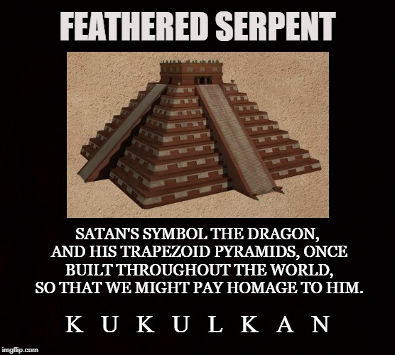 Dragon of the Earth |  FEATHERED SERPENT; SATAN'S SYMBOL THE DRAGON, AND HIS TRAPEZOID PYRAMIDS,
ONCE BUILT THROUGHOUT THE WORLD, SO THAT WE MIGHT PAY HOMAGE TO HIM. K   U   K   U   L   K   A   N | image tagged in satan,kukulkan,dragon,serpent,ea,mayan | made w/ Imgflip meme maker