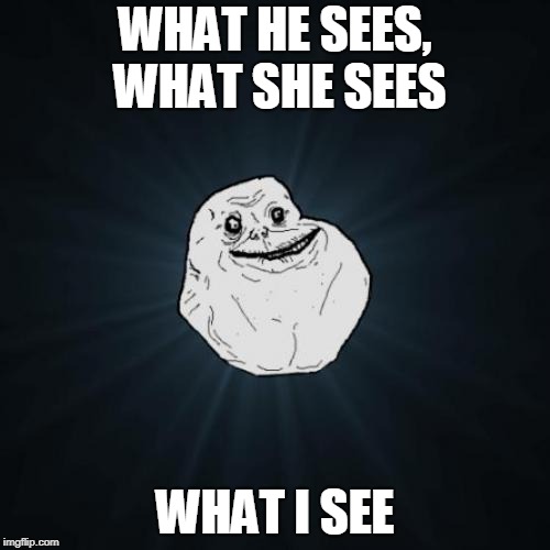 Forever Alone | WHAT HE SEES, WHAT SHE SEES; WHAT I SEE | image tagged in memes,forever alone | made w/ Imgflip meme maker
