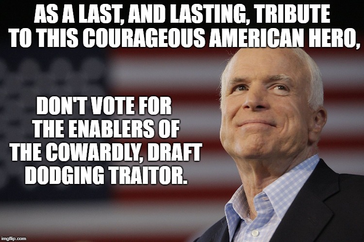 John McCain | AS A LAST, AND LASTING, TRIBUTE TO THIS COURAGEOUS AMERICAN HERO, DON'T VOTE FOR THE ENABLERS OF THE COWARDLY, DRAFT DODGING TRAITOR. | image tagged in john mccain | made w/ Imgflip meme maker