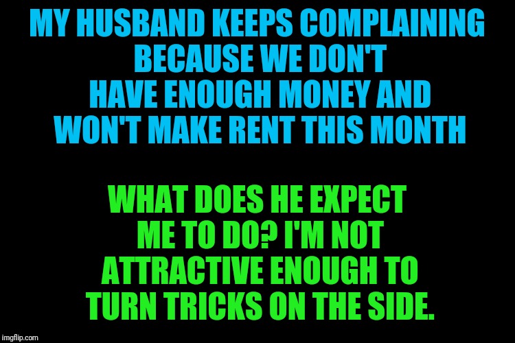 Black blank | MY HUSBAND KEEPS COMPLAINING BECAUSE WE DON'T HAVE ENOUGH MONEY AND WON'T MAKE RENT THIS MONTH; WHAT DOES HE EXPECT ME TO DO? I'M NOT ATTRACTIVE ENOUGH TO TURN TRICKS ON THE SIDE. | image tagged in black blank | made w/ Imgflip meme maker
