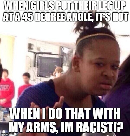 racism | WHEN GIRLS PUT THEIR LEG UP AT A 45 DEGREE ANGLE, IT'S HOT; WHEN I DO THAT WITH MY ARMS, IM RACIST!? | image tagged in memes,black girl wat | made w/ Imgflip meme maker