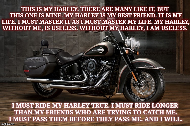 I Got A New Harley!  I Got A New Harley! True Story.  Just Got Her Yesterday!! |  THIS IS MY HARLEY. THERE ARE MANY LIKE IT, BUT THIS ONE IS MINE. MY HARLEY IS MY BEST FRIEND. IT IS MY LIFE. I MUST MASTER IT AS I MUST MASTER MY LIFE. MY HARLEY, WITHOUT ME, IS USELESS. WITHOUT MY HARLEY, I AM USELESS. I MUST RIDE MY HARLEY TRUE. I MUST RIDE LONGER THAN MY FRIENDS WHO ARE TRYING TO CATCH ME. I MUST PASS THEM BEFORE THEY PASS ME. AND I WILL. | image tagged in harley davidson,harley,heritage,inspirational,memes,meme | made w/ Imgflip meme maker