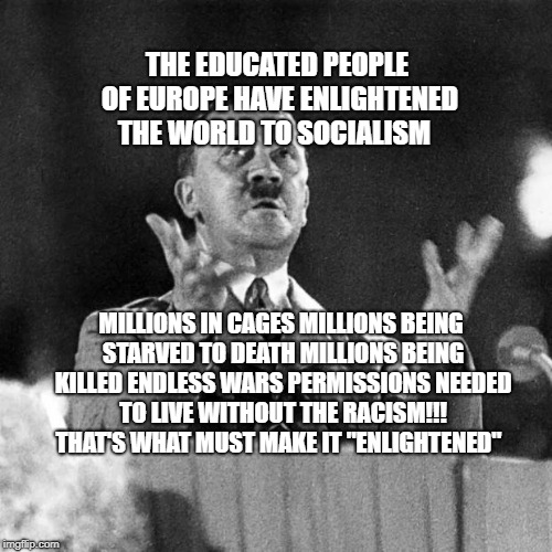 Hitler speech | THE EDUCATED PEOPLE OF EUROPE HAVE ENLIGHTENED THE WORLD TO SOCIALISM; MILLIONS IN CAGES MILLIONS BEING STARVED TO DEATH MILLIONS BEING KILLED ENDLESS WARS PERMISSIONS NEEDED TO LIVE WITHOUT THE RACISM!!! THAT'S WHAT MUST MAKE IT "ENLIGHTENED" | image tagged in hitler speech | made w/ Imgflip meme maker