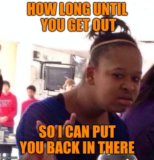 Black Girl Wat Meme | HOW LONG UNTIL YOU GET OUT SO I CAN PUT YOU BACK IN THERE | image tagged in memes,black girl wat | made w/ Imgflip meme maker