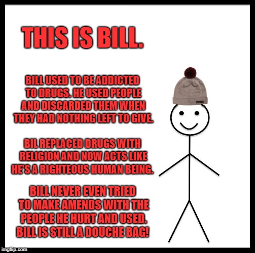 Be Like Bill | THIS IS BILL. BILL USED TO BE ADDICTED TO DRUGS. HE USED PEOPLE AND DISCARDED THEM WHEN THEY HAD NOTHING LEFT TO GIVE. BIL REPLACED DRUGS WITH RELIGION AND NOW ACTS LIKE HE'S A RIGHTEOUS HUMAN BEING. BILL NEVER EVEN TRIED TO MAKE AMENDS WITH THE PEOPLE HE HURT AND USED. BILL IS STILL A DOUCHE BAG! | image tagged in memes,be like bill | made w/ Imgflip meme maker