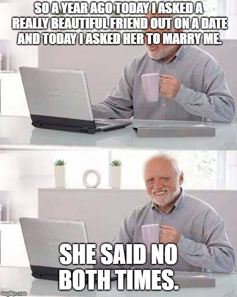 Hide the Pain Harold | SO A YEAR AGO TODAY I ASKED A REALLY BEAUTIFUL FRIEND OUT ON A DATE AND TODAY I ASKED HER TO MARRY ME. SHE SAID NO BOTH TIMES. | image tagged in memes,hide the pain harold | made w/ Imgflip meme maker
