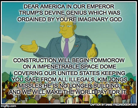 THE SIMPSONS MOVIE RUN AMUCK | DEAR AMERICA IN OUR EMPEROR TRUMP'S DEVINE GENIUS WHICH WAS ORDAINED BY YOU'RE IMAGINARY GOD; CONSTRUCTION WILL BEGIN TOMMOROW ON A IMPENETRABLE SPACE DOME COVERING OUR UNITED STATES KEEPING YOU SAFE FROM ALL ILLEGALS, KIM JONGS MISSLES HE IS NO LONGER BUILDING, AND WE WILL MAKE THE WORLD PAY FOR IT. CAPTION BY JAMIE FREDRICKSON 2018 | image tagged in the simpsons movie run amuck | made w/ Imgflip meme maker