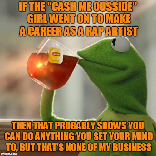 But That's None Of My Business Meme | IF THE "CASH ME OUSSIDE" GIRL WENT ON TO MAKE A CAREER AS A RAP ARTIST THEN THAT PROBABLY SHOWS YOU CAN DO ANYTHING YOU SET YOUR MIND TO, BU | image tagged in memes,but thats none of my business,kermit the frog | made w/ Imgflip meme maker