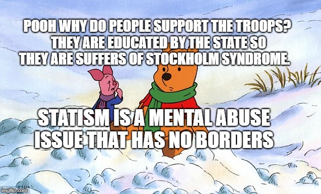 pooh piglet psychological warfare information war truth conditio | POOH WHY DO PEOPLE SUPPORT THE TROOPS? THEY ARE EDUCATED BY THE STATE SO THEY ARE SUFFERS OF STOCKHOLM SYNDROME. STATISM IS A MENTAL ABUSE ISSUE THAT HAS NO BORDERS | image tagged in pooh piglet psychological warfare information war truth conditio | made w/ Imgflip meme maker