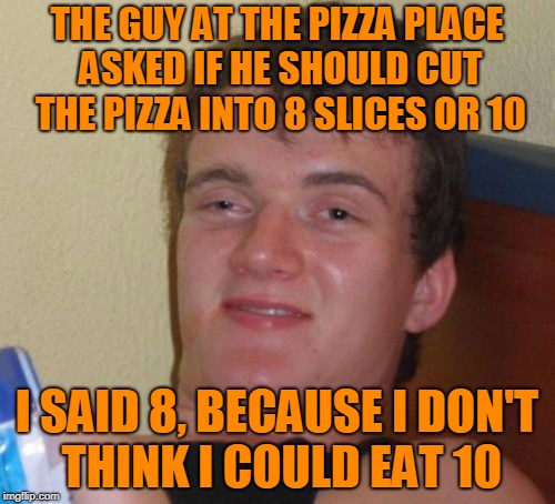 10 Guy Meme | THE GUY AT THE PIZZA PLACE ASKED IF HE SHOULD CUT THE PIZZA INTO 8 SLICES OR 10 I SAID 8, BECAUSE I DON'T THINK I COULD EAT 10 | image tagged in memes,10 guy | made w/ Imgflip meme maker