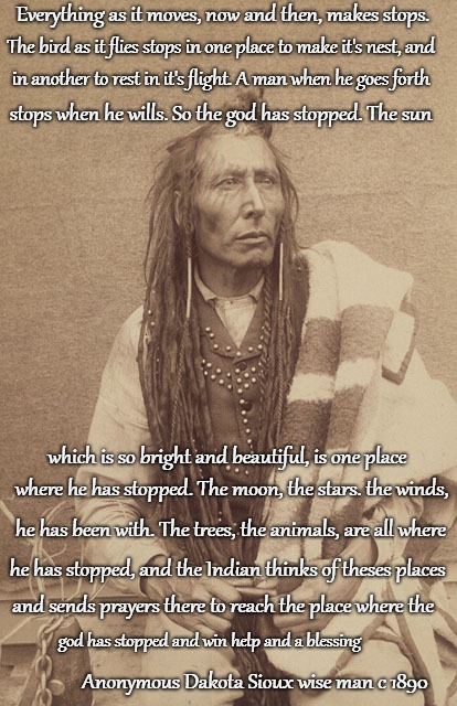 Dakota Sioux Wise Man circa 1890 Wisdom  | Everything as it moves, now and then, makes stops. The bird as it flies stops in one place to make it's nest, and; in another to rest in it's flight. A man when he goes forth; stops when he wills. So the god has stopped. The sun; which is so bright and beautiful, is one place; where he has stopped. The moon, the stars. the winds, he has been with. The trees, the animals, are all where; he has stopped, and the Indian thinks of theses places; and sends prayers there to reach the place where the; god has stopped and win help and a blessing; Anonymous Dakota Sioux wise man c 1890 | image tagged in native america,native americans,indians,chief,indian chief,tribe | made w/ Imgflip meme maker