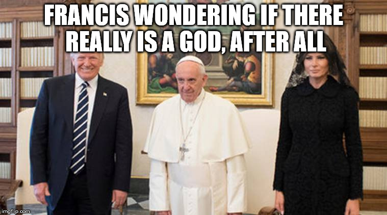 trump pope melania | FRANCIS WONDERING IF THERE REALLY IS A GOD, AFTER ALL | image tagged in trump pope melania | made w/ Imgflip meme maker