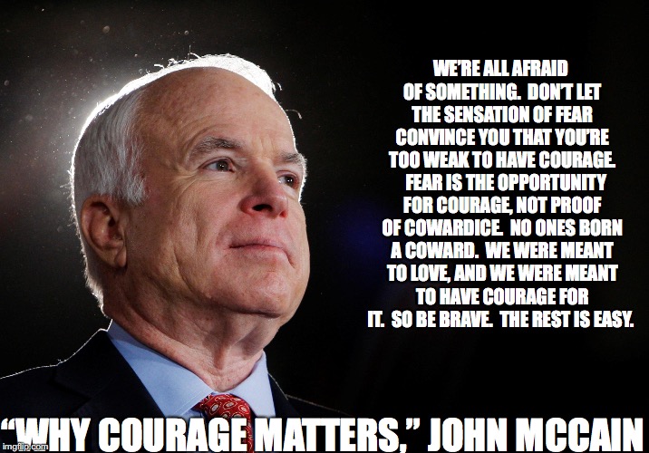 John McCain quote on courage | WE’RE ALL AFRAID OF SOMETHING.  DON’T LET THE SENSATION OF FEAR CONVINCE YOU THAT YOU’RE TOO WEAK TO HAVE COURAGE.   FEAR IS THE OPPORTUNITY FOR COURAGE, NOT PROOF OF COWARDICE.  NO ONES BORN A COWARD.  WE WERE MEANT TO LOVE, AND WE WERE MEANT TO HAVE COURAGE FOR IT.  SO BE BRAVE.  THE REST IS EASY. “WHY COURAGE MATTERS,” JOHN MCCAIN | image tagged in john mccain | made w/ Imgflip meme maker
