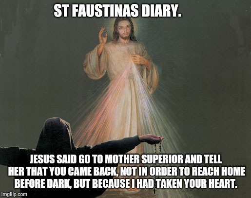 St. Faustina and Jesus | ST FAUSTINAS DIARY. JESUS SAID GO TO MOTHER SUPERIOR AND TELL HER THAT YOU CAME BACK, NOT IN ORDER TO REACH HOME BEFORE DARK, BUT BECAUSE I HAD TAKEN YOUR HEART. | image tagged in catholic,home,woman,jesus christ,sunset,the most interesting man in the world | made w/ Imgflip meme maker