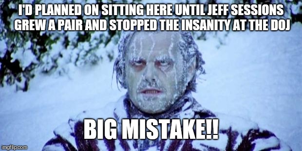 The Shining winter | I'D PLANNED ON SITTING HERE UNTIL JEFF SESSIONS GREW A PAIR AND STOPPED THE INSANITY AT THE DOJ; BIG MISTAKE!! | image tagged in the shining winter | made w/ Imgflip meme maker
