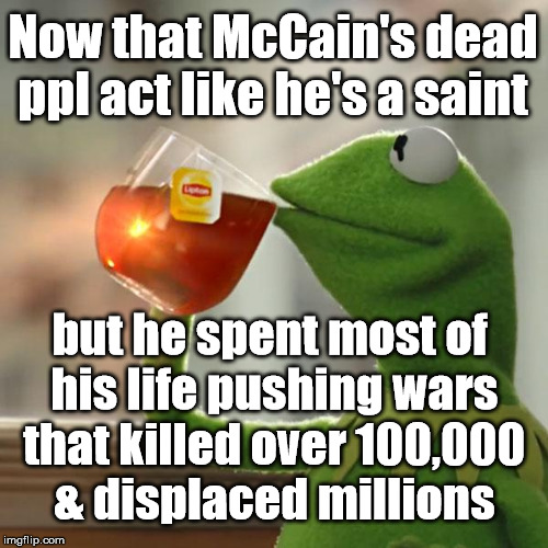 https://theintercept.com/2017/07/27/john-mccain-fake-maverick-horrible-record/ | Now that McCain's dead ppl act like he's a saint; but he spent most of his life pushing wars that killed over 100,000 & displaced millions | image tagged in memes,but thats none of my business,kermit the frog,john mccain | made w/ Imgflip meme maker