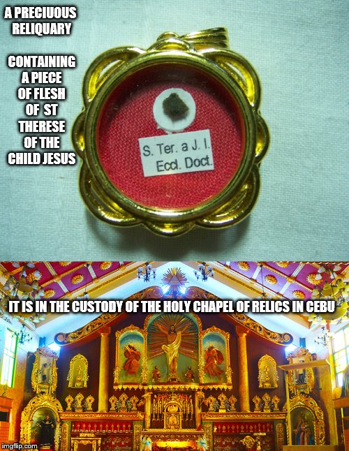St Therese of The Child Jesus | A PRECIUOUS RELIQUARY CONTAINING A PIECE OF FLESH OF  ST THERESE OF THE CHILD JESUS; IT IS IN THE CUSTODY OF THE HOLY CHAPEL OF RELICS IN CEBU | image tagged in catholic,church,art,god,and everybody loses their minds,what if i told you | made w/ Imgflip meme maker