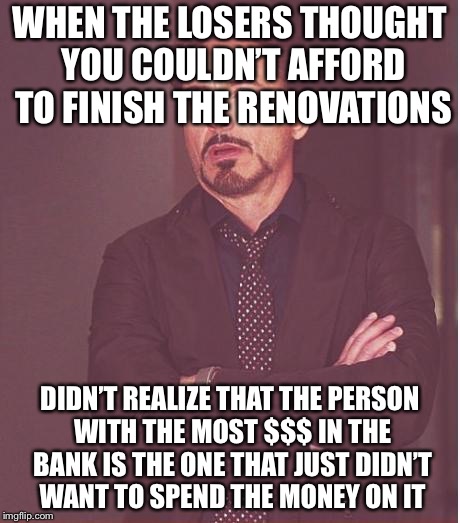 And said I know everyone else is just overbuilding right before losing everything. And then getting rolled on a short sale. | WHEN THE LOSERS THOUGHT YOU COULDN’T AFFORD TO FINISH THE RENOVATIONS; DIDN’T REALIZE THAT THE PERSON WITH THE MOST $$$ IN THE BANK IS THE ONE THAT JUST DIDN’T WANT TO SPEND THE MONEY ON IT | image tagged in memes,face you make robert downey jr | made w/ Imgflip meme maker