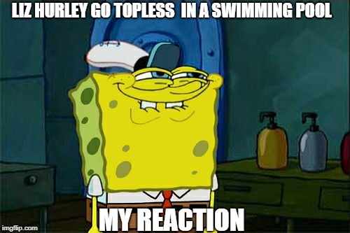 Don't You Squidward | LIZ HURLEY GO TOPLESS  IN A SWIMMING POOL; MY REACTION | image tagged in memes,dont you squidward | made w/ Imgflip meme maker