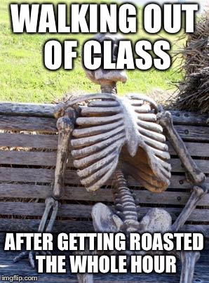 Waiting Skeleton | WALKING OUT OF CLASS; AFTER GETTING ROASTED THE WHOLE HOUR | image tagged in memes,waiting skeleton | made w/ Imgflip meme maker