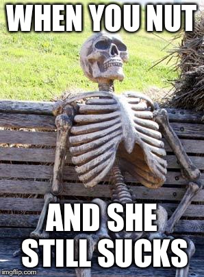 Waiting Skeleton | WHEN YOU NUT; AND SHE STILL SUCKS | image tagged in memes,waiting skeleton | made w/ Imgflip meme maker
