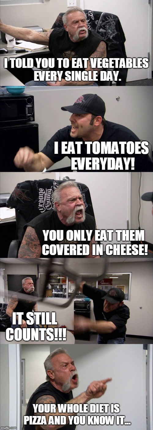 American Chopper Argument | I TOLD YOU TO EAT VEGETABLES EVERY SINGLE DAY. I EAT TOMATOES EVERYDAY! YOU ONLY EAT THEM COVERED IN CHEESE! IT STILL COUNTS!!! YOUR WHOLE DIET IS PIZZA AND YOU KNOW IT... | image tagged in memes,american chopper argument | made w/ Imgflip meme maker