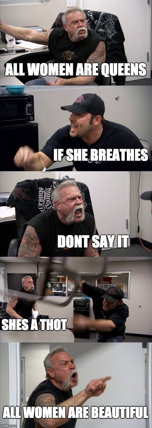 American Chopper Argument | ALL WOMEN ARE QUEENS; IF SHE BREATHES; DONT SAY IT; SHES A THOT; ALL WOMEN ARE BEAUTIFUL | image tagged in memes,american chopper argument | made w/ Imgflip meme maker