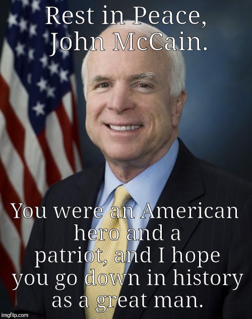 Even to those you disagreed with, you were respectful and kind. I never knew you, but you were a one-of-a-kind-politician | Rest in Peace, John McCain. You were an American hero and a patriot, and I hope you go down in history as a great man. | image tagged in john mccain,rest in peace,meme,legacy | made w/ Imgflip meme maker