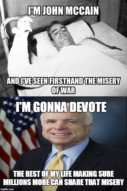 To the living we owe respect, but to the dead we owe only the truth. ~Voltaire | I'M JOHN MCCAIN; AND I'VE SEEN FIRSTHAND THE MISERY OF WAR; I'M GONNA DEVOTE; THE REST OF MY LIFE MAKING SURE MILLIONS MORE CAN SHARE THAT MISERY | image tagged in john mccain,war,misery,truth hurts,voltaire,memes | made w/ Imgflip meme maker