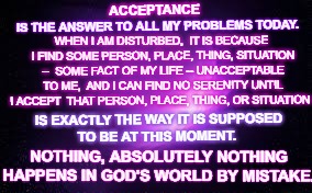 ACCEPTANCE | ACCEPTANCE; IS THE ANSWER TO ALL MY PROBLEMS TODAY. WHEN I AM DISTURBED, 
IT IS BECAUSE I FIND SOME PERSON, PLACE, THING, SITUATION -- 
SOME FACT OF MY LIFE -- UNACCEPTABLE TO ME, 
AND I CAN FIND NO SERENITY UNTIL I ACCEPT 
THAT PERSON, PLACE, THING, OR SITUATION; IS EXACTLY THE WAY IT IS SUPPOSED TO BE AT THIS MOMENT. NOTHING, ABSOLUTELY NOTHING HAPPENS IN GOD'S WORLD BY MISTAKE. | image tagged in walkaway,acceptance,donald trump | made w/ Imgflip meme maker