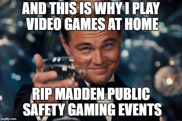Leonardo Dicaprio Cheers Meme | AND THIS IS WHY I PLAY VIDEO GAMES AT HOME; RIP MADDEN PUBLIC SAFETY GAMING EVENTS | image tagged in memes,leonardo dicaprio cheers | made w/ Imgflip meme maker