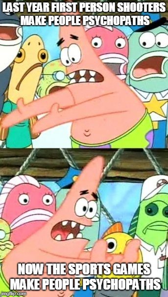 Put It Somewhere Else Patrick Meme | LAST YEAR FIRST PERSON SHOOTERS MAKE PEOPLE PSYCHOPATHS NOW THE SPORTS GAMES MAKE PEOPLE PSYCHOPATHS | image tagged in memes,put it somewhere else patrick | made w/ Imgflip meme maker