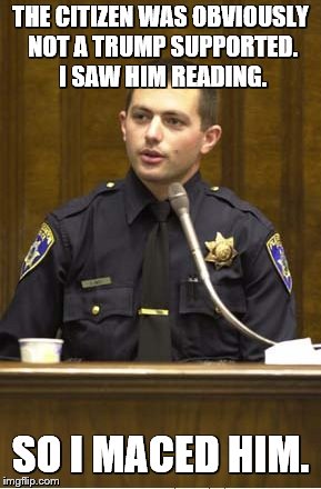 Police Officer Testifying Meme | THE CITIZEN WAS OBVIOUSLY NOT A TRUMP SUPPORTED. I SAW HIM READING. SO I MACED HIM. | image tagged in memes,police officer testifying | made w/ Imgflip meme maker