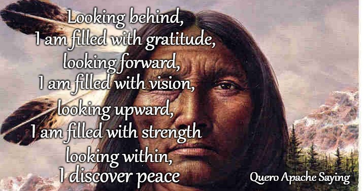 Quero Apache Saying | Looking behind, I am filled with gratitude, looking forward, I am filled with vision, looking upward, I am filled with strength; looking within, Quero Apache Saying; I discover peace | image tagged in native american,native americans,indians,indian chief,chief,tribe | made w/ Imgflip meme maker