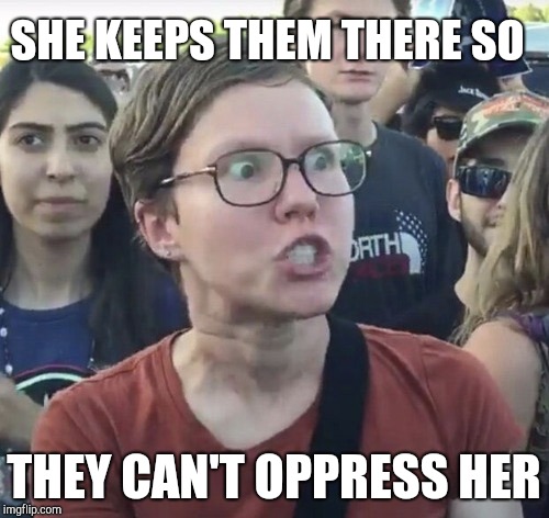 Triggered feminist | SHE KEEPS THEM THERE SO THEY CAN'T OPPRESS HER | image tagged in triggered feminist | made w/ Imgflip meme maker