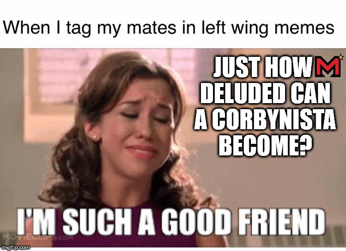 Deluded corbynistas | JUST HOW DELUDED CAN A CORBYNISTA BECOME? | image tagged in corbyn eww,communist socialist,momentum students,wearecorbyn,anti-semite and a racist,gtto jc4pm | made w/ Imgflip meme maker
