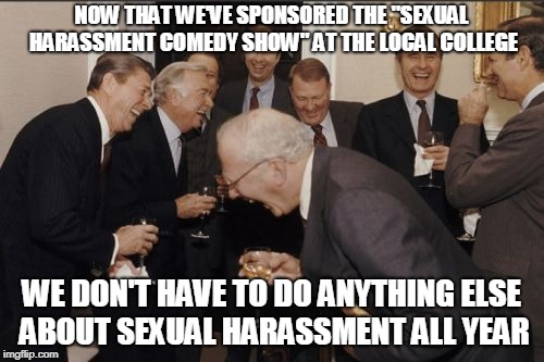 Laughing Men In Suits Meme | NOW THAT WE'VE SPONSORED THE "SEXUAL HARASSMENT COMEDY SHOW" AT THE LOCAL COLLEGE WE DON'T HAVE TO DO ANYTHING ELSE ABOUT SEXUAL HARASSMENT  | image tagged in memes,laughing men in suits | made w/ Imgflip meme maker