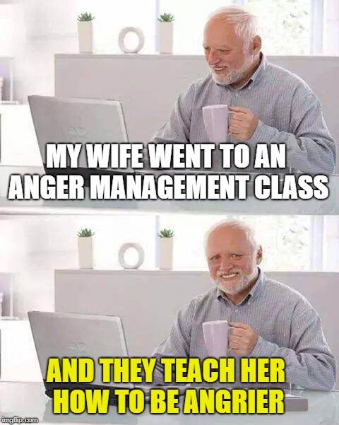 "Anger Management" | MY WIFE WENT TO AN ANGER MANAGEMENT CLASS; AND THEY TEACH HER HOW TO BE ANGRIER | image tagged in memes,hide the pain harold | made w/ Imgflip meme maker