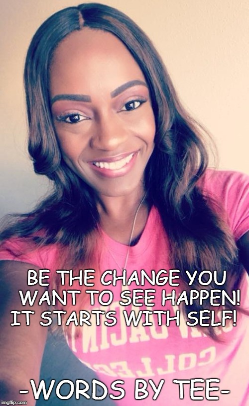 BE THE CHANGE YOU WANT TO SEE HAPPEN! IT STARTS WITH SELF! -WORDS BY TEE- | made w/ Imgflip meme maker