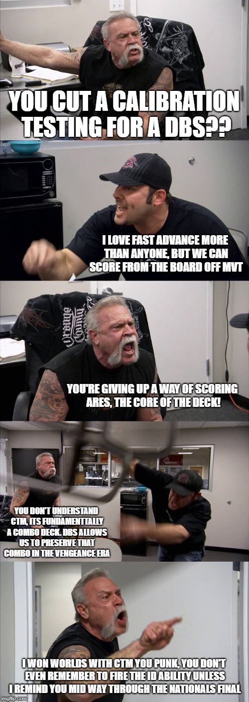 American Chopper Argument | YOU CUT A CALIBRATION TESTING FOR A DBS?? I LOVE FAST ADVANCE MORE THAN ANYONE, BUT WE CAN SCORE FROM THE BOARD OFF MVT; YOU'RE GIVING UP A WAY OF SCORING ARES, THE CORE OF THE DECK! YOU DON'T UNDERSTAND CTM, ITS FUNDAMENTTALLY A COMBO DECK. DBS ALLOWS US TO PRESERVE THAT COMBO IN THE VENGEANCE ERA; I WON WORLDS WITH CTM YOU PUNK, YOU DON'T EVEN REMEMBER TO FIRE THE ID ABILITY UNLESS I REMIND YOU MID WAY THROUGH THE NATIONALS FINAL | image tagged in memes,american chopper argument | made w/ Imgflip meme maker