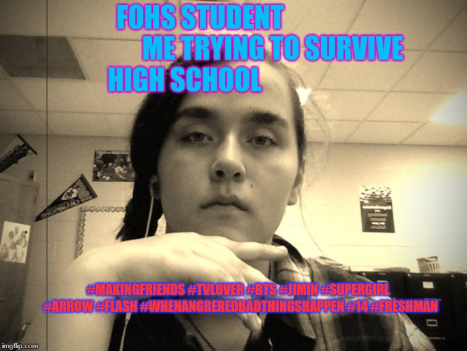 FOHS STUDENT
                           ME TRYING TO SURVIVE HIGH SCHOOL; #MAKINGFRIENDS
#TVLOVER
#BTS
#JIMIN
#SUPERGIRL 
#ARROW
#FLASH
#WHENANGREREDBADTHINGSHAPPEN
#14
#FRESHMAN | image tagged in arriana | made w/ Imgflip meme maker