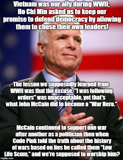Obeying Illegal Orders Isn't Heroic | Vietnam was our ally during WWII; Ho Chi Min asked us to keep our promise to defend democracy by allowing them to chose their own leaders! The lesson we supposedly learned from WWII was that the excuse, "I was following orders" was unacceptable, yet that's what John McCain did to become a "War Hero."; McCain continued to support one war after another as a politician then when Code Pink told the truth about the history of wars based on lies he called them “Low Life Scum,” and we're supposed to worship him? | image tagged in john mccain,antiwar,vietnam | made w/ Imgflip meme maker