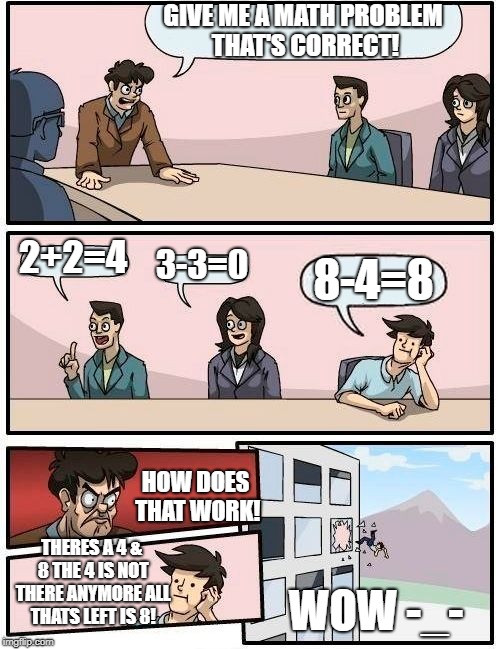Boardroom Meeting Suggestion | GIVE ME A MATH PROBLEM THAT'S CORRECT! 2+2=4; 3-3=0; 8-4=8; HOW DOES THAT WORK! THERES A 4 & 8 THE 4 IS NOT THERE ANYMORE ALL THATS LEFT IS 8! WOW -_- | image tagged in memes,boardroom meeting suggestion | made w/ Imgflip meme maker