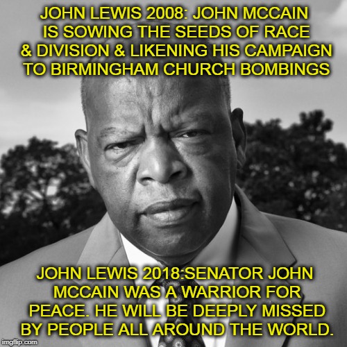 Racist or Warrior for Peace? |  JOHN LEWIS 2008: JOHN MCCAIN IS SOWING THE SEEDS OF RACE & DIVISION & LIKENING HIS CAMPAIGN TO BIRMINGHAM CHURCH BOMBINGS; JOHN LEWIS 2018:SENATOR JOHN MCCAIN WAS A WARRIOR FOR PEACE. HE WILL BE DEEPLY MISSED BY PEOPLE ALL AROUND THE WORLD. | image tagged in civil rights,racism,liberal hypocrisy | made w/ Imgflip meme maker