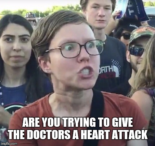 Triggered feminist | ARE YOU TRYING TO GIVE THE DOCTORS A HEART ATTACK | image tagged in triggered feminist | made w/ Imgflip meme maker