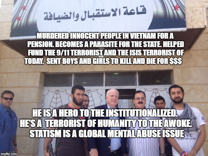 John McCain syria | MURDERED INNOCENT PEOPLE IN VIETNAM FOR A PENSION. BECOMES A PARASITE FOR THE STATE. HELPED FUND THE 9/11 TERRORIST AND THE ISIS TERRORIST OF TODAY.  SENT BOYS AND GIRLS TO KILL AND DIE FOR $$$; HE IS A HERO TO THE INSTITUTIONALIZED. HE'S A  TERRORIST OF HUMANITY TO THE AWOKE.      STATISM IS A GLOBAL MENTAL ABUSE ISSUE | image tagged in john mccain syria | made w/ Imgflip meme maker
