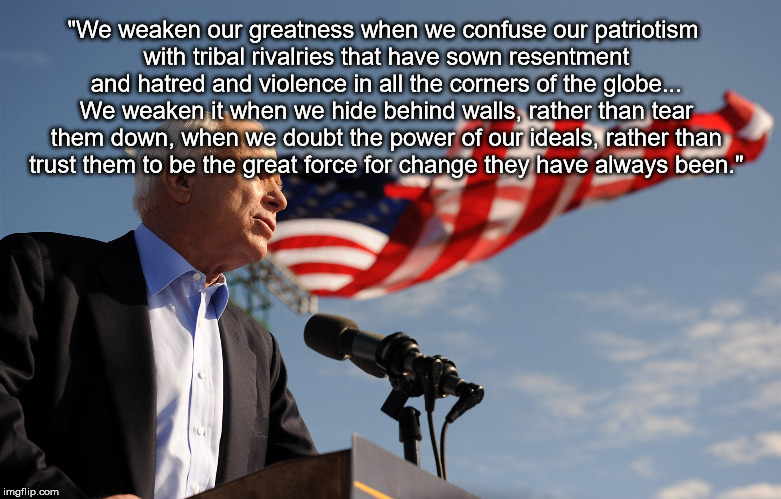 john mccain | "We weaken our greatness when we confuse our patriotism with tribal rivalries that have sown resentment and hatred and violence in all the corners of the globe... We weaken it when we hide behind walls, rather than tear them down, when we doubt the power of our ideals, rather than trust them to be the great force for change they have always been." | image tagged in john mccain | made w/ Imgflip meme maker